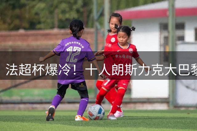 法超杯爆冷！十人朗斯力克大巴黎 登贝莱状态低迷引质疑